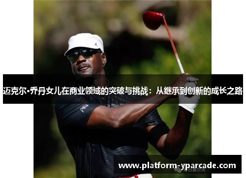 迈克尔·乔丹女儿在商业领域的突破与挑战：从继承到创新的成长之路