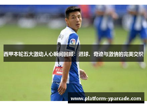 西甲本轮五大激动人心瞬间回顾：进球、奇迹与激情的完美交织