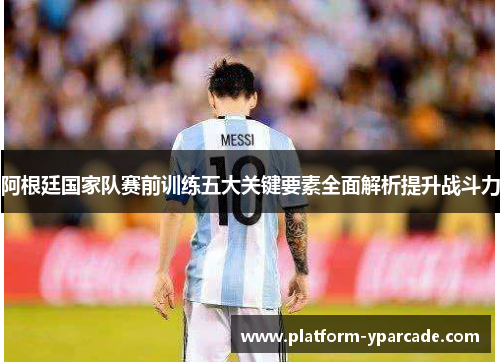 阿根廷国家队赛前训练五大关键要素全面解析提升战斗力