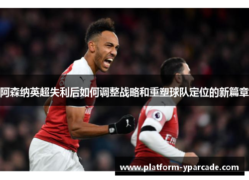 阿森纳英超失利后如何调整战略和重塑球队定位的新篇章
