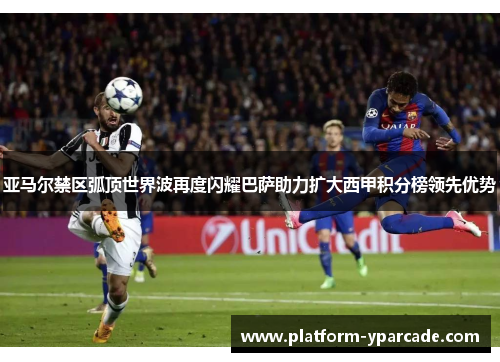 亚马尔禁区弧顶世界波再度闪耀巴萨助力扩大西甲积分榜领先优势