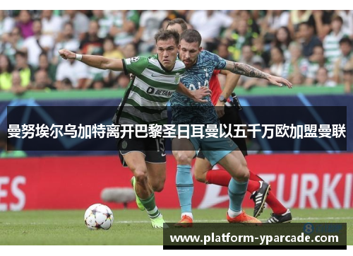 曼努埃尔乌加特离开巴黎圣日耳曼以五千万欧加盟曼联 曼努埃尔乌加特离开巴黎圣日耳曼以五千万欧加盟曼联