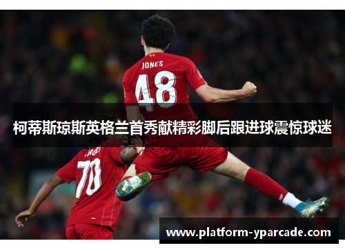 柯蒂斯琼斯英格兰首秀献精彩脚后跟进球震惊球迷