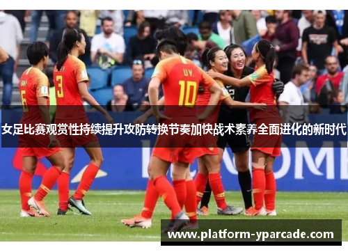 女足比赛观赏性持续提升攻防转换节奏加快战术素养全面进化的新时代