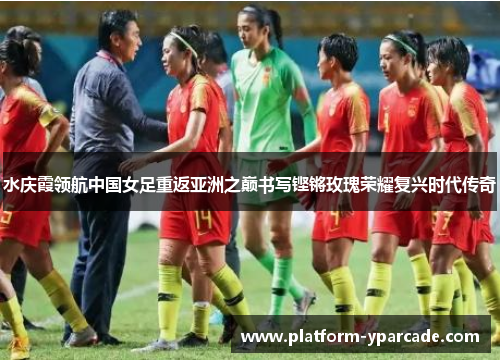 水庆霞领航中国女足重返亚洲之巅书写铿锵玫瑰荣耀复兴时代传奇